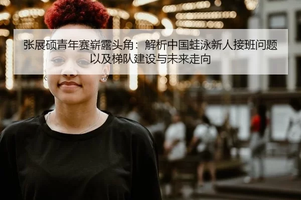 张展硕青年赛崭露头角：解析中国蛙泳新人接班问题以及梯队建设与未来走向